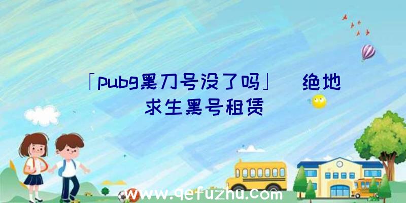 「pubg黑刀号没了吗」|绝地求生黑号租赁